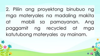 2. Piliin ang proyektong binubuo ng
mga materyales na madaling makita
at mabili sa pamayanan. Ang
paggamit ng recycled at mga
katutubong materyales ay mainam.
 