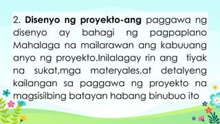 2. Disenyo ng proyekto-ang paggawa ng
disenyo ay bahagi ng pagpaplano
Mahalaga na mailarawan ang kabuuang
anyo ng proyekto.Inilalagay rin ang tiyak
na sukat,mga materyales,at detalyeng
kailangan sa paggawa ng proyekto na
magsisilbing batayan habang binubuo ito
 