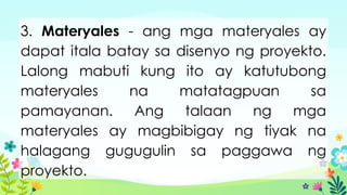 3. Materyales - ang mga materyales ay
dapat itala batay sa disenyo ng proyekto.
Lalong mabuti kung ito ay katutubong
materyales na matatagpuan sa
pamayanan. Ang talaan ng mga
materyales ay magbibigay ng tiyak na
halagang gugugulin sa paggawa ng
proyekto.
 