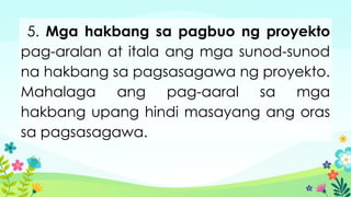 5. Mga hakbang sa pagbuo ng proyekto
pag-aralan at itala ang mga sunod-sunod
na hakbang sa pagsasagawa ng proyekto.
Mahalaga ang pag-aaral sa mga
hakbang upang hindi masayang ang oras
sa pagsasagawa.
 