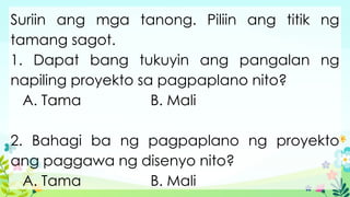 Suriin ang mga tanong. Piliin ang titik ng
tamang sagot.
1. Dapat bang tukuyin ang pangalan ng
napiling proyekto sa pagpaplano nito?
A. Tama B. Mali
2. Bahagi ba ng pagpaplano ng proyekto
ang paggawa ng disenyo nito?
A. Tama B. Mali
 