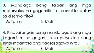 3. Mahalaga bang talaan ang mga
materyales na gagamitin sa proyekto batay
sa disenyo nito?
A. Tama B. Mali
4. Kinakailangan bang ihanda agad ang mga
kagamitan na gagamitin sa proyekto upang
hindi maantala ang pagsasagawa nito?
A. Tama B. Mali
 