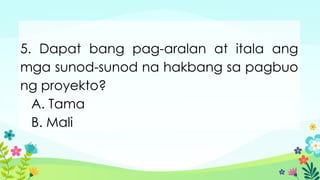 5. Dapat bang pag-aralan at itala ang
mga sunod-sunod na hakbang sa pagbuo
ng proyekto?
A. Tama
B. Mali
 