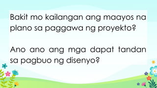 Bakit mo kailangan ang maayos na
plano sa paggawa ng proyekto?
Ano ano ang mga dapat tandan
sa pagbuo ng disenyo?
 