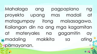 Mahalaga ang pagpaplano ng
proyekto upang mas madali at
matagumpay itong maisasagawa.
Kailangan din na ang mga kagamitan
at materyales na gagamitin ay
madaling makikita sa ating
pamayanan.
 