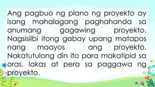 Ang pagbuo ng plano ng proyekto ay
isang mahalagang paghahanda sa
anumang gagawing proyekto.
Nagsisilbi itong gabay upang matapos
nang maayos ang proyekto.
Nakatutulong din ito para makatipid sa
oras, lakas at pera sa paggawa ng
proyekto.
 