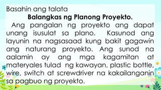 Basahin ang talata
Balangkas ng Planong Proyekto.
Ang pangalan ng proyekto ang dapat
unang isusulat sa plano. Kasunod ang
layunin na nagsasaad kung bakit gagawin
ang naturang proyekto. Ang sunod na
aalamin ay ang mga kagamitan at
materyales tulad ng kawayan, plastic bottle,
wire, switch at screwdriver na kakailanganin
sa pagbuo ng proyekto.
 