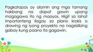 Pagkatapos ay alamin ang mga tamang
hakbang na dapat gawin upang
magagawa ito ng maayos. Higit sa lahat
importanteng ilagay sa plano krokis o
drawing ng iyong proyekto na nagsisilbing
gabay kung paano ito gagawin.
 