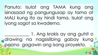 Panuto: Isulat ang TAMA kung ang
isinasaad ng pangungusap ay tama at
MALI kung ito ay hindi tama. Isulat ang
iyong sagot sa kwaderno.
___________ 1. Ang krokis ay ang guhit o
drawing na nagsisilbing gabay kung
paano gagawin ang isang proyekto.
 