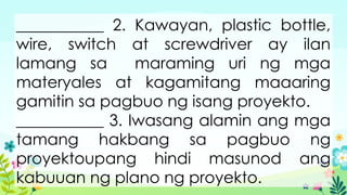 ___________ 2. Kawayan, plastic bottle,
wire, switch at screwdriver ay ilan
lamang sa maraming uri ng mga
materyales at kagamitang maaaring
gamitin sa pagbuo ng isang proyekto.
___________ 3. Iwasang alamin ang mga
tamang hakbang sa pagbuo ng
proyektoupang hindi masunod ang
kabuuan ng plano ng proyekto.
 