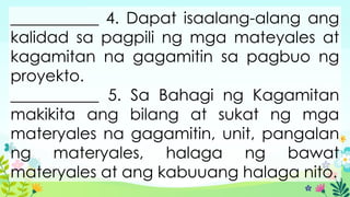___________ 4. Dapat isaalang-alang ang
kalidad sa pagpili ng mga mateyales at
kagamitan na gagamitin sa pagbuo ng
proyekto.
___________ 5. Sa Bahagi ng Kagamitan
makikita ang bilang at sukat ng mga
materyales na gagamitin, unit, pangalan
ng materyales, halaga ng bawat
materyales at ang kabuuang halaga nito.
 