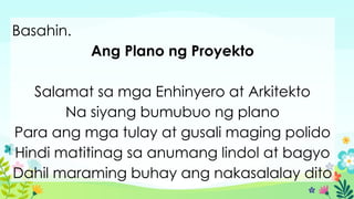 Basahin.
Ang Plano ng Proyekto
Salamat sa mga Enhinyero at Arkitekto
Na siyang bumubuo ng plano
Para ang mga tulay at gusali maging polido
Hindi matitinag sa anumang lindol at bagyo
Dahil maraming buhay ang nakasalalay dito
 