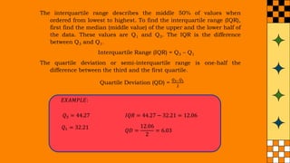 The interquartile range describes the middle 50% of values when
ordered from lowest to highest. To find the interquartile range (IQR),
first find the median (middle value) of the upper and the lower half of
the data. These values are Q1 and Q3. The IQR is the difference
between Q3 and Q1.
Interquartile Range (IQR) = Q3 – Q1
The quartile deviation or semi-interquartile range is one-half the
difference between the third and the first quartile.
Quartile Deviation (QD) =
𝑄3−𝑄1
2
𝑄3 = 44.27
𝑄1 = 32.21
𝐼𝑄𝑅 = 44.27 − 32.21 = 12.06
𝑄𝐷 =
12.06
2
= 6.03
𝐸𝑋𝐴𝑀𝑃𝐿𝐸:
 