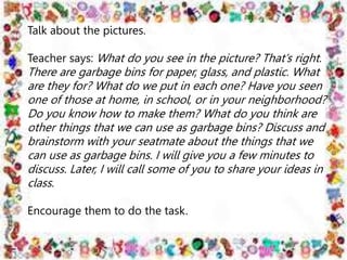 Talk about the pictures.
Teacher says: What do you see in the picture? That’s right.
There are garbage bins for paper, glass, and plastic. What
are they for? What do we put in each one? Have you seen
one of those at home, in school, or in your neighborhood?
Do you know how to make them? What do you think are
other things that we can use as garbage bins? Discuss and
brainstorm with your seatmate about the things that we
can use as garbage bins. I will give you a few minutes to
discuss. Later, I will call some of you to share your ideas in
class.
Encourage them to do the task.
 