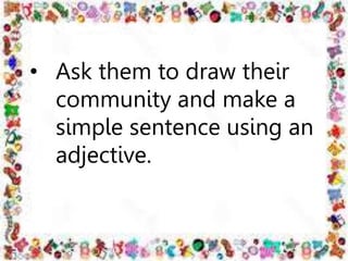 • Ask them to draw their
community and make a
simple sentence using an
adjective.
 