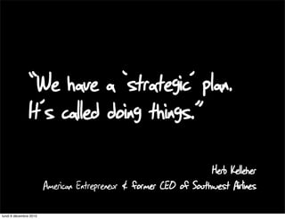 “We have a ‘strategic’ plan.
                It’s called doing things.”
                                                                   Herb Kelleher
                        American Entrepreneur & former CEO of Southwest Airlines

lundi 6 décembre 2010
 