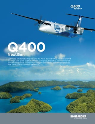 Optimized for short-haul operations, the 70-to 86-seat Q400 NextGen aircraft
is a large, fast, quiet, and fuel efficient turboprop. The Q400 NextGen aircraft
provides the perfect balance of passenger comfort and operating economics
with a reduced environmental footprint.
Q400NextGen
 