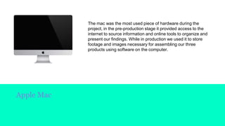 Apple Mac
The mac was the most used piece of hardware during the
project, in the pre-production stage it provided access to the
internet to source information and online tools to organize and
present our findings. While in production we used it to store
footage and images necessary for assembling our three
products using software on the computer.