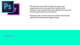 Software
Premiere was use to edit the video, this was a new
programme as we’d only used Final Cut before this,
however it was a powerful tool which allowed us to carry out
the editing techniques we’d envisioned.
Photoshop was a tool we were more familiar with and was
utilised when executing the Digipak design.