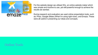 Online Tools
For the website design we utilised Wix, an online website maker which
was simple and intuitive to use, yet still powerful enough to achieve the
results we wanted.
During research and evaluation we used online presentation tools, such
as; Prezi, Google Slides (What I’m using right now!), and Emaze. These
were all useful in presenting our ideas and concepts.