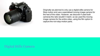 Digital Stills Camera
Originally we planned to only use a digital stills camera for
Stop motion and use a specialised moving image camera for
the rest of the video. However, we discover if used both
cameras the ratio wouldn’t match, so we used the moving
image camera for the entire video, using the film option to
capture the non-stop motion parts.