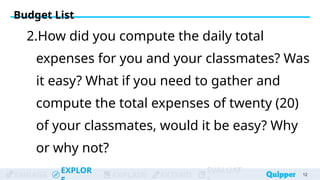 ENGAGE
EXPLOR
EXPLAIN EXTEND
EVALUAT
2.How did you compute the daily total
expenses for you and your classmates? Was
it easy? What if you need to gather and
compute the total expenses of twenty (20)
of your classmates, would it be easy? Why
or why not?
12
Budget List
 