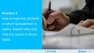 ENGAGE
EXPLOR
EXPLAIN EXTEND
EVALUAT
Practice 2
Give at least five (5) fields
in which Spreadsheet is
useful. Explain why and
how it is useful in those
fields.
33
 