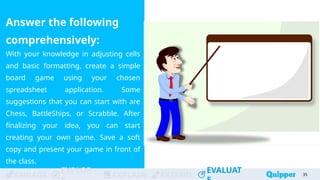ENGAGE
EXPLOR
EXPLAIN EXTEND
EVALUAT
ENGAGE
EXPLOR
EXPLAIN EXTEND
EVALUAT
Answer the following
comprehensively:
With your knowledge in adjusting cells
and basic formatting, create a simple
board game using your chosen
spreadsheet application. Some
suggestions that you can start with are
Chess, BattleShips, or Scrabble. After
finalizing your idea, you can start
creating your own game. Save a soft
copy and present your game in front of
the class.
35
 