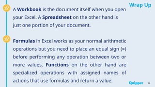Wrap Up
A Workbook is the document itself when you open
your Excel. A Spreadsheet on the other hand is
just one portion of your document.
Formulas in Excel works as your normal arithmetic
operations but you need to place an equal sign (=)
before performing any operation between two or
more values. Functions on the other hand are
specialized operations with assigned names of
actions that use formulas and return a value. 36
 