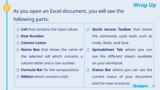 Wrap Up
As you open an Excel document, you will see the
following parts:
37
○ Cell that contains the input values
○ Row Number
○ Column Letter
○ Name Box that shows the name of
the selected cell which contains a
column letter and a row number
○ Formula Bar for the computations
○ Ribbon which contains tools
○ Quick Access Toolbar that shows
the commonly used tools such as
Undo, Redo, and Save
○ Spreadsheet Tab where you can
see the different sheets available
on your workbook
○ Status Bar where you can see the
current status of your document
and the view shortcuts
 
