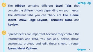 Wrap Up
The Ribbon contains different Excel Tabs that
contain the different tools depending on your needs.
The different tabs you can check are File, Home,
Insert, Draw, Page Layout, Formulas, Data, and
Review.
Spreadsheets are important because they contain the
information and data. You can add, delete, move,
customize, protect, and edit these sheets through
Spreadsheet Options. 38
 