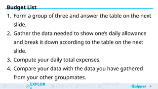 ENGAGE
EXPLOR
EXPLAIN EXTEND
EVALUAT
1. Form a group of three and answer the table on the next
slide.
2. Gather the data needed to show one’s daily allowance
and break it down according to the table on the next
slide.
3. Compute your daily total expenses.
4. Compare your data with the data you have gathered
from your other groupmates.
Budget List
8
 