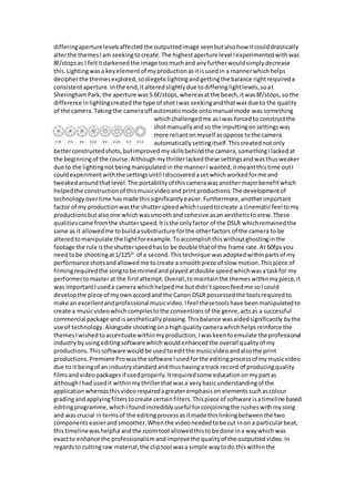 differingaperturelevelsaffectedthe outputtedimage seenbutalsohow itcoulddrastically
alterthe themesIam seekingtocreate.The highestaperture level Iexperimentedwithwas
8f/stopsas I feltitdarkenedthe image toomuchand anyfurtherwouldsimplydecrease
this.Lightingwasa keyelementof myproductionasitisusedin a mannerwhichhelps
decipherthe themesexplored,sodiegeticlightingandgettingthe balance rightrequireda
consistentaperture.Inthe end,italteredslightlydue todifferinglightlevels,soat
SheringhamPark,the aperture was5.6f/stops,whereasatthe beach,itwas8f/stops,so the
difference inlightingcreatedthe type of shotIwas seekingandthatwasdue to the quality
of the camera.Takingthe cameraoff automaticmode ontomanual mode was something
whichchallengedme asIwas forcedto constructthe
shotmanuallyandso the inputtingonsettingswas
more reliantonmyself asoppose tothe camera
automaticallysettingitself.Thiscreatednotonly
betterconstructedshots,butimproved myskillsbehindthe camera, somethingI lackedat
the beginningof the course.Althoughmythrillerlackedthese settingsandwasthusweaker
due to the lightingnotbeingmanipulatedin the mannerI wanted,itmeantthistime outI
couldexperimentwiththe settingsuntil Idiscoveredasetwhichworkedforme and
tweakedaroundthatlevel.The portabilityof thiscamerawasanothermajorbenefitwhich
helpedthe constructionof thismusicvideoand printproductions.The developmentof
technologyovertime hasmade thissignificantlyeasier.Furthermore,anotherimportant
factor of my productionwasthe shutterspeedwhichIusedtocreate a cinematicfeel tomy
productionsbutalsoone whichwassmoothand cohesive asanaesthetictoview.These
qualitiescame fromthe shutterspeed.Itisthe onlyfactor of the DSLR whichremainedthe
same as it allowedme tobuildasubstructure forthe otherfactors of the camera to be
alteredtomanipulate the lightforexample. Toaccomplishthiswithoutghostinginthe
footage the rule isthe shutterspeedhasto be double thatof the frame rate.At 60fps you
needtobe shootingat1/125th
of a second.Thistechnique wasadoptedwithinpartsof my
performance shotsandallowedme tocreate a smoothpiece of slow motion.Thispiece of
filmingrequiredthe songtobe mimedandplayedatdouble speedwhichwasataskfor my
performertomasterat the firstattempt.Overall,tomaintainthe themeswithinmypiece,it
was importantIuseda camera whichhelpedme butdidn’tspoonfeedme soIcould
developthe piece of myownaccordand the Canon DSLR possessedthe toolsrequiredto
make an excellentandprofessionalmusicvideo.Ifeel thesetoolshave beenmanipulatedto
create a musicvideowhichcompilestothe conventionsof the genre,actsas a successful
commercial package andisaestheticallypleasing.Thisbalance wasaidedsignificantly bythe
use of technology.Alongside shootingona highqualitycamerawhichhelpsreinforce the
themesIwishedtoaccentuate withinmyproduction,Iwaskeentoemulate the professional
industrybyusingeditingsoftwarewhichwouldenhancedthe overall qualityof my
productions.Thissoftware wouldbe usedtoeditthe musicvideoandalsothe print
productions.Premiere Prowasthe software Iusedforthe editingprocessof mymusicvideo
due to it beingof an industrystandardandthushavinga track record of producingquality
filmsandvideopackagesif usedproperly.Itrequiredsome educationonmypartas
althoughIhad usedit withinmythrillerthatwasa verybasicunderstandingof the
applicationwhereasthisvideorequiredagreateremphasison elementssuchascolour
gradingand applyingfilterstocreate certainfilters.Thispiece of software isatimeline based
editingprogramme,whichIfoundincrediblyuseful forconjoiningthe rusheswithmysong
and wascrucial intermsof the editingprocessasitmade thislinkingbetweenthe two
componentseasierandsmoother.Whenthe videoneededtobe cut inon a particularbeat,
thistimelinewashelpful andthe zoomtool allowedthistobe done ina waywhichwas
exactto enhance the professionalismandimprovethe qualityof the outputtedvideo.In
regardsto cuttingraw material,the cliptool wasa simple waytodo thiswithinthe
 