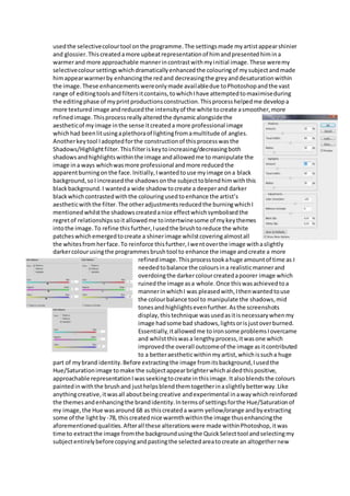 usedthe selectivecolourtool onthe programme.The settingsmade myartistappearshinier
and glossier.Thiscreatedamore upbeatrepresentationof himandpresentedhimina
warmerand more approachable mannerincontrastwithmyinitial image.These weremy
selectivecoloursettingswhichdramaticallyenhancedthe colouringof mysubjectandmade
himappearwarmerby enhancingthe redand decreasingthe greyanddesaturationwithin
the image.These enhancementswereonlymade availabledue toPhotoshopandthe vast
range of editingtoolsandfiltersitcontains,towhichIhave attemptedtomaximiseduring
the editingphase of myprintproductionsconstruction.Thisprocesshelpedme developa
more texturedimage andreducedthe intensityof the white tocreate asmoother,more
refinedimage.Thisprocessreallyalteredthe dynamicalongsidethe
aestheticof myimage inthe sense itcreateda more professional image
whichhad beenlitusingaplethoraof lightingfromamultitude of angles.
Anotherkeytool Iadoptedforthe constructionof thisprocesswasthe
Shadows/Highlightfilter.Thisfilteriskeytoincreasing/decreasingboth
shadowsandhighlightswithinthe image andallowedme to manipulate the
image ina ways whichwasmore professional andmore reducedthe
apparentburningonthe face.Initially,Iwantedtouse myimage ona black
background,soI increasedthe shadowsonthe subjecttoblendhimwiththis
blackbackground.I wanteda wide shadow tocreate a deeperand darker
blackwhichcontrastedwiththe colouringusedtoenhance the artist’s
aestheticwiththe filter.The otheradjustmentsreducedthe burningwhichI
mentionedwhilstthe shadowscreatedanice effectwhichsymbolisedthe
regretof relationshipssoit allowedme tointertwinesome of mykeythemes
intothe image.To refine thisfurther,Iusedthe brushtoreduce the white
patcheswhichemergedtocreate a shinerimage whilstcoveringalmostall
the whitesfromherface.To reinforce thisfurther,Iwentoverthe image withaslightly
darkercolourusingthe programmesbrushtool to enhance the image andcreate a more
refinedimage.Thisprocesstookahuge amountof time as I
neededtobalance the coloursina realisticmannerand
overdoingthe darkercolourcreatedapoorer image which
ruinedthe image asa whole.Once thiswasachievedtoa
mannerinwhichI was pleasedwith,Ithenwantedtouse
the colourbalance tool to manipulate the shadows,mid
tonesandhighlightsevenfurther.Asthe screenshots
display,thistechnique wasusedasitisnecessarywhenmy
image hadsome bad shadows,lightsorisjustoverburned.
Essentially,itallowedme toironsome problemsIovercame
and whilstthiswasa lengthyprocess,itwasone which
improvedthe overall outcomeof the image asitcontributed
to a betteraestheticwithinmyartist,whichissucha huge
part of mybrand identity.Before extractingthe image fromitsbackground,Iusedthe
Hue/Saturationimage tomake the subjectappearbrighterwhichaidedthispositive,
approachable representationIwasseekingtocreate inthisimage.Italsoblendsthe colours
paintedinwiththe brushand justhelpsblendthemtogetherinaslightlybetterway.Like
anythingcreative,itwasall aboutbeingcreative andexperimental inawaywhichreinforced
the themesandenhancingthe brandidentity.Intermsof settingsforthe Hue/Saturationof
my image,the Hue wasaround 68 as thiscreateda warm yellow/orange andbyextracting
some of the lightby -78, thiscreatednice warmthwithinthe image thusenhancingthe
aforementionedqualities.Afterall these alterationswere made withinPhotoshop,itwas
time to extractthe image fromthe backgroundusingthe QuickSelecttool andselectingmy
subjectentirelybeforecopyingandpastingthe selectedareatocreate an altogethernew
 