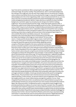 layerfromwhichcouldaltered.Whencomparingthe raw image withthe improvedand
enhancedimage,the qualityistelling.Thatsaidhowever,whenIusedaback background,
the cuttingon the image was a bitraw and I had to applycolourto myartistshair usingthe
colourselectiontool before the brushjusttouchedupthe image ina waywhichstoppedthe
white backgroundinthe initial image beingvisible.Iwasn’ttoopleasedwiththe cut,asit my
artist’shairwas cut harshlyandwhenplacedontoa back filledbackground,itwashighly
visible andappearedamateurish.Before Imade adecisiononwhethertoretainthe black
background,Iwantedto applymyconceptual puzzle designontoitbefore makinga
judgement.The puzzlewasplacedontothe image,andbyalteringthe opacityto55%, it
allowedthe subjecttobe visible whilstputtingthe puzzle onhisface.The blackdominatedit
and so itdidn’trequire muchalterating.Itlookedshallowandlackedshine orglosswhich
made the image appearbland,andso I copiedthe image andremovedthe noise usingthe
feature inPhotoshoptocreate a transparentmodel tositon topat the same opacity.I then
touchedupcertainareas usingthe white brushtool onthe transparentlayerto give ita
shine and3D effectwhichresembledareal puzzle.The outcome is
displayedinthe screenshotabove whichenhancedthe puzzle effectand
by usingit;the shadowsinthe image are more realistic.Formyinside
covers,I simplyusedthe desaturatedimage tocreate a motif withinthis
work.It was at thispointI electedtouse abrighterbackgroundinorder
to make thispositivityseepoutof myartistand by adoptinga yellow
usingthe a filledlayerallowedforthe coloursymbolismmentionedin
previousevaluationquestionscome tothe forefrontof myproductionwhilstcreatinga
distinctive coloursooftenseeninthe indie genreandcreatinganaestheticIwaspleased
with.Finally,the gradientfillonthe image of myartistcreateda contrastand shinerfinish.I
had to extracta piece of puzzle usingthe quickselectiontool before addinginternal shadow
to the gap to reinforce this3D aestheticIwasaimingfor.It alsocreateda strongerimage
whichmarriedwiththe name of the song.To finalisethe production,Iaddedthe Strawberry
Blossomfonttocreate a distinctive fontformyartist.Overall,Photoshopprovedtobe a
useful resource forme tocreate my productionsdue tothe intricaciesandmultifaceted
nature of it.The standard of the featuresandfiltersallowedme tobringtogethermy
conceptual ideasintoaviable andsellable product.Itwasdifficulttoadjusttoand learnthe
interface butasI navigate andimplementedfilters,thisprocessbecame easierandmore
enjoyable.Presentationalaspectswere alsocritical inthe constructionof myproductions
and programmessuchas PowerPoint,BloggerandPrezi allowedme toillustrate workina
waywhichwas organisedandstructured.PowerPointisaprogramme whichallowsprojects
to be constructedina cohesive anddigestible wayforbothmyself andthe examiner.This
style helpsthe speakerdisplaykeyinformationandincorporatesothertypesof mediasuch
as imagesandsmart art (tables,mindmapsetc) whichpresentthe workinanaltogether
differentway.The presentationstyle isformal andeasytostructure whilstlooking
sophisticatedbut,onthe contrary,can become tediousandunimaginative if the slideshowis
too lengthyandthiscan create inattentivenessamongstthe audience.Forme,Ihave
integratedPowerPointsdue totheirversatilitybutalsoasdifferentiationtoessayformat
and the designelementsyoucanputontothemare more creative andaesethicallyeasierto
digest.Byusingscreenshots,itevidencedmyworkina waywhichessaysstruggle toand
providespracticallythe evidence of acertainstyle of workfor example.Also,the capability
to annotate workmade thisprogramme a necessitywithinthe processof constructionasit
allowedformore varietyandalsostylesof presentationasoppose tothe one dimensionality
of programslike Word.PowerPointisalsoeasytoembedintootherwebsiteslikeBloggerto
showcase themfurther.Overall,PowerPointofferedauseful andunique wayof presenting
informationinawaywhichwas easyto constructbut alsoto present.Negativelyhowever,
it’srestrictive intermsof whatitdoesand editinghastobe done elsewherepriorto
 