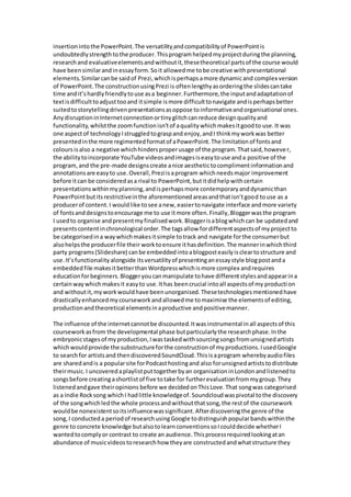 insertionintothe PowerPoint.The versatility andcompatibilityof PowerPointis
undoubtedlystrengthtothe producer.Thisprogramhelpedmyprojectduringthe planning,
researchand evaluativeelementsandwithoutit,thesetheoretical partsof the course would
have beensimilarandinessayform.Soit allowedme tobe creative withpresentational
elements.Similarcanbe saidof Prezi,whichisperhapsamore dynamicand complex version
of PowerPoint.The constructionusingPrezi is oftenlengthyasorderingthe slidescantake
time andit’shardlyfriendlytouse asa beginner.Furthermore,the inputandadaptationof
textisdifficulttoadjusttooand itsimple ismore difficulttonavigate andisperhapsbetter
suitedtostorytellingdrivenpresentationsasoppose toinformativeandorganisational ones.
AnydisruptioninInternetconnectionortinyglitchcanreduce designqualityand
functionality,whilstthe zoomfunctionisn’tof aqualitywhichmakesitgoodto use.It was
one aspectof technologyIstruggledtograspand enjoy,andI thinkmyworkwas better
presentedinthe more regimentedformatof aPowerPoint.The limitationof fontsand
coloursisalso a negative whichhindersproperusage of the program.Thatsaid,however,
the abilitytoincorporate YouTube videosandimagesiseasytouse anda positive of the
program,and the pre-made designscreate anice aesthetictocomplimentinformationand
annotationsare easyto use.Overall,Preziisaprogram whichneedsmajor improvement
before itcan be consideredasa rival to PowerPoint,butitdidhelpwithcertain
presentationswithinmyplanning,andisperhapsmore contemporaryanddynamicthan
PowerPointbutitsrestrictiveinthe aforementionedareasandthatisn’tgood touse as a
producerof content.I wouldlike tosee anew,easiertonavigate interface andmore variety
of fontsanddesignstoencourage me to use itmore often.Finally,Bloggerwasthe program
I usedto organise andpresentmyfinalisedwork.Bloggerisablogwhichcan be updatedand
presentscontentinchronological order.The tagsallow fordifferentaspectsof myprojectto
be categorisedina waywhichmakesitsimple totrack and navigate forthe consumerbut
alsohelpsthe producerfile their worktoensure ithasdefinition.The mannerinwhichthird
party programs(Slideshare) canbe embeddedintoablogposteasilyiscleartostructure and
use.It’sfunctionalityalongside itsversatilityof presentinganessaystyle blogpostanda
embedded file makesitbetterthanWordpresswhichismore complex andrequires
educationforbeginners.Bloggeryoucanmanipulate tohave differentstylesandappearina
certainwaywhichmakesit easyto use.Ithas beencrucial intoall aspectsof my production
and withoutit,myworkwouldhave beenunorganised.Thesetechnologiesmentionedhave
drasticallyenhancedmycourseworkandallowedme tomaximise the elementsof editing,
productionandtheoretical elementsinaproductive andpositivemanner.
The influence of the internetcannotbe discounted.Itwasinstrumental inall aspectsof this
courseworkasfrom the developmental phase butparticularlythe researchphase.Inthe
embryonicstagesof myproduction,Iwastaskedwithsourcingsongsfromunsignedartists
whichwouldprovide the substructureforthe constructionof myproductions.IusedGoogle
to searchfor artistsand thendiscoveredSoundCloud.Thisisaprogram wherebyaudiofiles
are sharedandis a popularsite forPodcasthostingand also forunsignedartiststodistribute
theirmusic.I uncoveredaplaylistputtogetherbyan organisationinLondonandlistenedto
songsbefore creatingashortlistof five totake for furtherevaluationfrommygroup.They
listenedandgave theiropinions before we decidedonThisLove.That songwas categorised
as a Indie Rocksong whichI hadlittle knowledgeof.Soundcloudwaspivotal tothe discovery
of the songwhichledthe whole processandwithoutthatsong,the restof the coursework
wouldbe nonexistentsoitsinfluencewassignificant.Afterdiscoveringthe genre of the
song,I conducteda periodof researchusingGoogle todistinguishpopularbandswithinthe
genre to concrete knowledge butalsotolearnconventionssoIcoulddecide whetherI
wantedtocomplyor contrast to create an audience.Thisprocessrequiredlookingatan
abundance of musicvideostoresearchhow theyare constructedandwhatstructure they
 