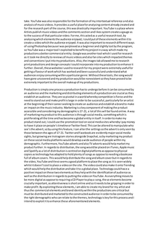 take.YouTube wasalsoresponsible forthe formationof myintertextual reference andalso
analysisof musicvideos.Itprovidesauseful placeforanalysingcontentalreadycreatedand
for the researchpart of the course,thiswasdrasticallyimportant.YouTube isaplace where
Artistspublishmusicvideosandthe commentssectionandlikessystemcreatesagauge as
to the successof that particularvideo.Forme,thisactedas a useful researchtool,by
analysingwhichelementsthe audience enjoyed,Icouldputof these elementswithinitto
create a videowhichthe audience enjoyed.It wasalsoimportanttoresearchdifferentways
of usingPhotoshopbecauseIwasperplexedasa beginnerandslightlylostbythe program,
so YouTube wasa majortool I exploitedtobenefitmyprojectinaway whichmade my
productionsabettercommercial entity.Googlewasanothertool whichIusedforresearch
as it tookme directlytoreviewsof musicvideosandalsofansiteswhichimpactedthemes
and conventionsIputintomyproductions.Also,the imagestaballowedme toresearch
printproductionsand designconceptsIcouldincorporate intomyproductiontoenhance it
further.Overall,thesewebsitesIusedtoresearchformy projectwere extremelyusefulfor
gettinga flavourof workwhichhas workedandbeensuccessfulandunderstandwhat
audiences enjoyconsumingwithinaparticulargenre.Withoutthesetools,the songwould
have gone uncoveredandmyproductionwouldbe nonexistentsotheyhave provedtobe
extremelyimportanttothe overall makeupof myproductions.
Productionissimplyone processaproductionhasto undergobefore itcanbe consumedby
an audience andthe marketinganddistributingelementsof aproductionare crucial as they
establishanaudience.Theyare sopivotal inaworldwherebycompetitionisfierce andthe
needtostand outand make profitislarge in orderto be successful,particularlyforanartist
at the beginningof theircareerseekingtocreate an audience andestablishabrandto make
an impacton the musicindustry.Marketingisa keycomponentof makingthe product
accessible andconsideringmydemographicis17-21, a lotof thiswill be foundonline.A way
of marketingmyproductto thisaudience isthroughsocial media,somethingwhichis
proliferatingall the time andhasbecome a global entityinitself.Inordertomake my
productstand out,I coulduse the promotiontool onsocial mediasiteswherebyIpaymoney
to have it place onpeople’stimelineorTwitterfeed.Thiscanbe alteredtomanipulate who
see’sthe advert,sobyusingthisfeature,Ican alterthe settingssothe advertisonlyseenby
those betweenthe agesof 17-21. TwitterandFacebookare evidentlymajorsocial media
sights,butgrowingare Instragram storiesalongside Snapchat,sobymarketingmyproduct
on these social mediaplatforms woulddevelopawide audience of people withinmy
demographic.Furthermore,YouTube advertsandalsoTV advertswouldhelpmarketmy
productfurther.In regardsto distribution,the songwouldbe placedoniTunes,Apple music
and Spotifyasa lotof distributioniscentredondigitalplatformsasoppose tophysical
copiesastechnologyhasadaptedtoholdplentyof songsas oppose toneedingabookcase
full of albumcovers.Thiswouldhelpdistribute the songandalbumcoverbutinregardsto
the video,YouTube andVevoseemsagoodplatformtoplace the song as itis seenwidely
whilstitdoesn’tcosttoplace a videoonthe site.The videocouldalsomake itontoTrending
whichwouldhelpthe distributionandtake itto a global place.Technologycouldhave a
positive impactonthese twoelementsastheyhelpwiththe identificationof audience as
well asthe distributioninregardstoputtingthe videoonYouTube.Aseverythingmovesto
be more digital asoppose torequiringaCD Playertoplaya song,these elementsbecome
cruciallyimportant,asattentivenessisshortonline andsoitneedstobe grippinginorderto
make profit.Byexploitingthese elements,Iamable to create my brandfor my artistand
thusthe commercial elementsandbrandidentitywithinthe productionsare critical but
mustbe distributedandmarketedtothe constructedaudience inordertobe consumedby
the right demographicwhocanrelate tothe themes,technologyiskeyforthisprocessandI
intendtoexploitittoenhance these aforementionedelements.
 