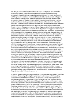 The changeswithintechnologyhave alteredthe wayinwhichpeopleconsume media
productionsforever.Thisrelationshipbetweenthe audience andthe producthas
dramaticallychangedinthisage of digitalisationandinvention. The powerwasformerly
withthe prosumersandthose whocreatedthe content,butnow thathas beenflippedas
more contentisfreelyavailable andit’sthiswhichhasseencompanieslike HMV suffer
dramaticallydue tothe change.Prosumersuse tocreate contentdesignedforaspecific
audience,whereasnowtheyare createdcontentfora specificaudience inordertobe
consumed.The risingworldof democratizationhasseenanyone produce contentandplaces
such as YouTube have profitedfromthis,whichhas bothprogressedandhinderedthe
industry.Intermsof progression,contentisbecomingpersonalisedandnichesare becoming
widerandbeingunearthedandexploited.The multi-platformviewinggrowsandaudiences
are offeredmore opportunitiestoengage withcontentonweb,mobile,andsocial platforms
whichmeansaudienceshave awiderrange of contenttoconsume as oppose tohavingto
settle forwhichhappenstobe screeningwithinthe cinemasatthattime.Online platforms
have takena huge stepwithyoungeraudiencesoptingtoconsume YouTube contentas
oppose toTV, radioand writtencontent.Thisisarevolutionthe size of whichhasnever
beenseenbefore.The audienceare demandingcontrol of the contenttheyconsume and
thisissomethingwhichgives themthe power.Prosumersare beingforcedtodomore to
attract an audience,asif not,audienceswill simplygoelsewhere.The democratisation
whichisnowprominentwithinthe industrymeansamateurcontentcanrival professionally
productcontentif it engagesandpersonalisescontentinamore distinctivemanner.The
produceriscurrentlyresponsible forthe reactionof the audience,whethertheyturnoveror
keepwatching.Personalisingcontentiskeyasultimatelythe audiencewilldecidewhich
contentprovidesthe bestconsumingexperience andif theycannotconnectina emotive or
intellectual mannerissomethingtheywillseekastheylookforcontent.Future content
requiresthe producertogetpersonal withitsaudience orrisklosingouttosomeone who
does.The audience handpicksitscontentof choice andinmanyways,producershave tobe
creative andproactive tothe market as oppose tobeingreactive,the multi nature of
platformsmeansthe marketisincreased. Weare going to see a fight for customer
relationships in the premium video supply chain, those who createa link and end the proactive
role of the audience will prosper whilst those who fail to move with the times will lose out. The
market has changed forever and the audience now have a more important role as oppose to the
undermining they have previously endured. This alteration in position has led to producers
needing to adapt and createoriginal content. The struggle between television and internet will
continue as younger audiences consume video on demand content as oppose to conventional
TV, producers need to find a way to reinvent it.
In orderto researchaudience responseandensure myproductwasreceivedwell wasreliant
on the use of technology.ByusingSurveyMonkey,Icreateda surveywhichtestedmy
audience andaskedthemquestionsaboutmyproductas a whole includinghow well it
compliedwiththe genre totheirunderstandingof the narrative.Thiswasimportantfor
audience feedbacktoallowfortweaksandchangesbefore release.Furthermore,itactsas
constructive feedbackinananonymousformwhichallowspeople tocritique inawaywhich
may be more difficultface toface.Sothisprocessis cruciallyimportanttounderstanding
howthe productionscouldbe receivedonawiderscale andhow this wouldimpactthe
successof the productions.Social mediawasalsoanotheruseful wayof gainingaudience
feedbackandunderstandingviewsonthem.The pollsoptionallowedforaninteractive and
live response tothe contentwhichwasdefinitelypositive inthe wayitisreceived.Social
mediaissuch a large platformandso feedbackiscrucial tounderstandhow the audience
responds/understandsthe contentproducedtargetedatthatdemographic.Withcontent
movingtobe more personal andrelatable,it’scrucial thatcontentticksthose boxeswhilst
 