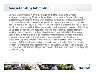 Forward-Looking Information
Certain statements in this package and other oral and written
statements made by Textron from time to time are forward-looking
statements, including those that discuss strategies, goals, outlook or
other non-historical matters; or project revenues, income, returns orother non historical matters; or project revenues, income, returns or
other financial measures. These forward-looking statements speak only
as of the date on which they are made, and we undertake no obligation
to update or revise any forward-looking statements. These forward-
looking statements are subject to risks and uncertainties that maylooking statements are subject to risks and uncertainties that may
cause actual results to differ materially from those contained in the
statements, including the risks and uncertainties set forth under
"Forward-Looking Information" in our fourth quarter 2014 earnings
l Additi l i f ti i k d t i ti th trelease. Additional information on risks and uncertainties that may
impact forward-looking statements is discussed under "Risk Factors" in
our most recent Annual Report on Form 10-K and our Quarterly Reports
on Form 10-Q.
Textron Inc. Q4 2014 Earnings Call Presentation; January 28, 2015
2
 