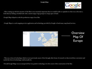 Google MapsGoogle Maps
- After coming up with the narrative of the film it was extremely important that we would be able to capitalise in what was at the time a- After coming up with the narrative of the film it was extremely important that we would be able to capitalise in what was at the time a
fresh idea by finding a football side with a mixed range of age groups in a large space of land.fresh idea by finding a football side with a mixed range of age groups in a large space of land.
-Google Maps helped us with the production stage of our film.-Google Maps helped us with the production stage of our film.
- Google Maps is a web mapping service application and technology provided by Google to fund many map based services.- Google Maps is a web mapping service application and technology provided by Google to fund many map based services.
- This was a form of technology which we were previously aware of but through other forms of research we discovered how convenient and- This was a form of technology which we were previously aware of but through other forms of research we discovered how convenient and
useful this form of technology could actually be.useful this form of technology could actually be.
-Overall Google Maps was an unexpected but very positive technology over the course of the construction of the film.-Overall Google Maps was an unexpected but very positive technology over the course of the construction of the film.
Overview
Map Of
Europe
 
