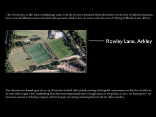 -The effectiveness of this form of technology came from the service it provided which showed an overall view of different locations,-The effectiveness of this form of technology came from the service it provided which showed an overall view of different locations,
in our case all different amateur football sides grounds which is how we came to the decision of filming in Rowley Lane, Arkley.in our case all different amateur football sides grounds which is how we came to the decision of filming in Rowley Lane, Arkley.
-Our decision was based upon the acres of land the football club owned, meeting the hopeful requirements we had for the film as-Our decision was based upon the acres of land the football club owned, meeting the hopeful requirements we had for the film as
we were able to gain a few establishing shots but more importantly have enough space on the pitches to have the focus purely onwe were able to gain a few establishing shots but more importantly have enough space on the pitches to have the focus purely on
one team, instead of it being compact and the footage becoming confusing between all the other matches.one team, instead of it being compact and the footage becoming confusing between all the other matches.
Rowley Lane, Arkley
 