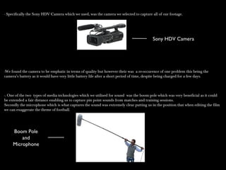 - Specifically the Sony HDV Camera which we used, was the camera we selected to capture all of our footage.- Specifically the Sony HDV Camera which we used, was the camera we selected to capture all of our footage.
-We found the camera to be emphatic in terms of quality but however their was a re-occurence of one problem this being the-We found the camera to be emphatic in terms of quality but however their was a re-occurence of one problem this being the
camera’s battery as it would have very little battery life after a short period of time, despite being charged for a few days.camera’s battery as it would have very little battery life after a short period of time, despite being charged for a few days.
-. One of the two types of media technologies which we utilised for sound was the boom pole which was very beneficial as it could-. One of the two types of media technologies which we utilised for sound was the boom pole which was very beneficial as it could
be extended a fair distance enabling us to capture pin point sounds from matches and training sessions.be extended a fair distance enabling us to capture pin point sounds from matches and training sessions.
Secondly the microphone which is what captures the sound was extremely clear putting us in the position that when editing the filmSecondly the microphone which is what captures the sound was extremely clear putting us in the position that when editing the film
we can exaggerate the theme of football.we can exaggerate the theme of football.
Boom Pole
and
Microphone
Sony HDV Camera
 