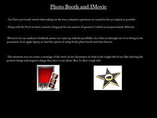 Photo Booth and IMoviePhoto Booth and IMovie
- As I have previously stated when taking on the four evaluation questions we wanted to be as original as possible.- As I have previously stated when taking on the four evaluation questions we wanted to be as original as possible.
-Along with the Prezi we have created a blog post for our answer of question 2 which is not particularly different.-Along with the Prezi we have created a blog post for our answer of question 2 which is not particularly different.
-However for our audience feedback answer we came up with the possibility of a video as through one of us being in the-However for our audience feedback answer we came up with the possibility of a video as through one of us being in the
possession of an apple laptop we had the option of using firstly photo booth and then Imovie.possession of an apple laptop we had the option of using firstly photo booth and then Imovie.
-The intention was too create a montage of the views of our classmates on what is the rough edit of our film showing the-The intention was too create a montage of the views of our classmates on what is the rough edit of our film showing the
positive things and negative things they have to say about ‘Box To Box’ rough edit.positive things and negative things they have to say about ‘Box To Box’ rough edit.
 