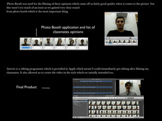 -Photo Booth was used for the filming of these opinions which came off as fairly good quality when it comes to the picture but-Photo Booth was used for the filming of these opinions which came off as fairly good quality when it comes to the picture but
this wasn’t too much of an issue as we gained very clear soundthis wasn’t too much of an issue as we gained very clear sound
from photo booth which is the most important thing.from photo booth which is the most important thing.
-Imovie is a editing programme which is provided in Apple which meant I could immediately get editing after filming my-Imovie is a editing programme which is provided in Apple which meant I could immediately get editing after filming my
classmates. It also allowed us to create the video in the style which we initially intended too.classmates. It also allowed us to create the video in the style which we initially intended too.
Photo Booth application and list of
classmates opinions
Final Product
 