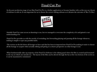 Final Cut ProFinal Cut Pro
-In the post production stage of our film Final Cut Pro is a further application we became familiar with, as this was our choose-In the post production stage of our film Final Cut Pro is a further application we became familiar with, as this was our choose
of software to edit on. It was important for us to choose the correct editing software as it dictates the outcome of ‘Box To Box’.of software to edit on. It was important for us to choose the correct editing software as it dictates the outcome of ‘Box To Box’.
-Initially Final Cut came across as daunting to use, but we managed to overcome the complexity of it and gained a vast-Initially Final Cut came across as daunting to use, but we managed to overcome the complexity of it and gained a vast
understanding of it.understanding of it.
-Final Cut Pro provides us with the novelty of rewinding, fast forwarding,playing and pausing all the footage whenever,-Final Cut Pro provides us with the novelty of rewinding, fast forwarding,playing and pausing all the footage whenever,
making it simpler to spot any possible faults.making it simpler to spot any possible faults.
-The section on the left shows all footage we have and that has been in imported into Final Cut Pro,making it easier to choose-The section on the left shows all footage we have and that has been in imported into Final Cut Pro,making it easier to choose
all the footage we acquire when actually editing and giving us a clearer perspective on what footage to use.all the footage we acquire when actually editing and giving us a clearer perspective on what footage to use.
-What fundamentally takes up majority of the Final Cut Software is the editing panel where the film is created and formatted-What fundamentally takes up majority of the Final Cut Software is the editing panel where the film is created and formatted
to the way in which one intends too. The layout of the film can be altered through the bar at the very bottom of the screen asto the way in which one intends too. The layout of the film can be altered through the bar at the very bottom of the screen as
it can be maximised or minimised.it can be maximised or minimised.
 