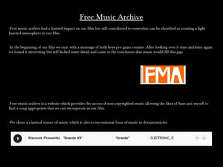 Free Music ArchiveFree Music Archive
-Free music archive had a limited impact on our film but still contributed to somewhat can be classified as creating a light-Free music archive had a limited impact on our film but still contributed to somewhat can be classified as creating a light
hearted atmosphere in our film.hearted atmosphere in our film.
-In the beginning of our film we start with a montage of both boys pre game routine .After looking over it time and time again-In the beginning of our film we start with a montage of both boys pre game routine .After looking over it time and time again
we found it interesting but still lacked some detail and came to the conclusion that music would fill this gap.we found it interesting but still lacked some detail and came to the conclusion that music would fill this gap.
-Free music archive is a website which provides the access of non copyrighted music allowing the likes of Sam and myself to-Free music archive is a website which provides the access of non copyrighted music allowing the likes of Sam and myself to
find a song appropriate that we can incorporate in our film.find a song appropriate that we can incorporate in our film.
-We chose a classical source of music which is also a conventional form of music in documentaries.-We chose a classical source of music which is also a conventional form of music in documentaries.
 