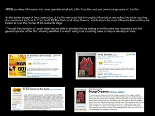 -IMDB provides information into ever possible detail into a film from the cast and crew to a synopsis of the film.-IMDB provides information into ever possible detail into a film from the cast and crew to a synopsis of the film.
-In the earlier stages of the construction of the film we found this thoroughly influential as we looked into other sporting-In the earlier stages of the construction of the film we found this thoroughly influential as we looked into other sporting
documentaries such as In The Hands Of The Gods and Hoop Dreams, which where the most influential feature films wedocumentaries such as In The Hands Of The Gods and Hoop Dreams, which where the most influential feature films we
looked at over the course of the research stage.looked at over the course of the research stage.
-Through the provision of great detail we are able to emulate this by seeing what film roles are necessary and the-Through the provision of great detail we are able to emulate this by seeing what film roles are necessary and the
general opinion of the film, showing whether it is worth using it as a starting base to help us develop an idea.general opinion of the film, showing whether it is worth using it as a starting base to help us develop an idea.
 