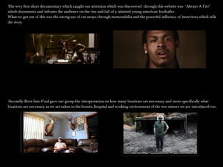 The very first short documentary which caught our attention which was discovered through this website was ‘Always A Fire’The very first short documentary which caught our attention which was discovered through this website was ‘Always A Fire’
which documents and informs the audience on the rise and fall of a talented young american footballer.which documents and informs the audience on the rise and fall of a talented young american footballer.
What we got out of this was the strong use of cut aways through memorabilia and the powerful influence of interviews which tellsWhat we got out of this was the strong use of cut aways through memorabilia and the powerful influence of interviews which tells
the story.the story.
-Secondly Born Into Coal gave our group the interpretation on how many locations are necessary and more specifically what-Secondly Born Into Coal gave our group the interpretation on how many locations are necessary and more specifically what
locations are necessary as we are taken to the homes, hospital and working environment of the two miners we are introduced too.locations are necessary as we are taken to the homes, hospital and working environment of the two miners we are introduced too.
 