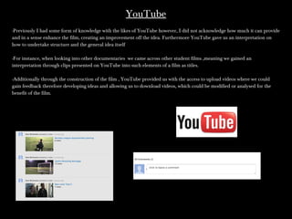 YouTubeYouTube
-Previously I had some form of knowledge with the likes of YouTube however, I did not acknowledge how much it can provide-Previously I had some form of knowledge with the likes of YouTube however, I did not acknowledge how much it can provide
and in a sense enhance the film, creating an improvement off the idea. Furthermore YouTube gave us an interpretation onand in a sense enhance the film, creating an improvement off the idea. Furthermore YouTube gave us an interpretation on
how to undertake structure and the general idea itselfhow to undertake structure and the general idea itself
-For instance, when looking into other documentaries we came across other student films ,meaning we gained an-For instance, when looking into other documentaries we came across other student films ,meaning we gained an
interpretation through clips presented on YouTube into such elements of a film as titles.interpretation through clips presented on YouTube into such elements of a film as titles.
-Additionally through the construction of the film , YouTube provided us with the access to upload videos where we could-Additionally through the construction of the film , YouTube provided us with the access to upload videos where we could
gain feedback therefore developing ideas and allowing us to download videos, which could be modified or analysed for thegain feedback therefore developing ideas and allowing us to download videos, which could be modified or analysed for the
benefit of the film.benefit of the film.
 