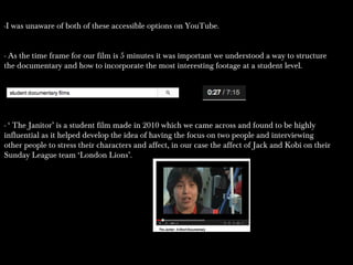 -I was unaware of both of these accessible options on YouTube.-I was unaware of both of these accessible options on YouTube.
- As the time frame for our film is 5 minutes it was important we understood a way to structure- As the time frame for our film is 5 minutes it was important we understood a way to structure
the documentary and how to incorporate the most interesting footage at a student level.the documentary and how to incorporate the most interesting footage at a student level.
- ‘ The Janitor’ is a student film made in 2010 which we came across and found to be highly- ‘ The Janitor’ is a student film made in 2010 which we came across and found to be highly
influential as it helped develop the idea of having the focus on two people and interviewinginfluential as it helped develop the idea of having the focus on two people and interviewing
other people to stress their characters and affect, in our case the affect of Jack and Kobi on theirother people to stress their characters and affect, in our case the affect of Jack and Kobi on their
Sunday League team ‘London Lions’.Sunday League team ‘London Lions’.
 